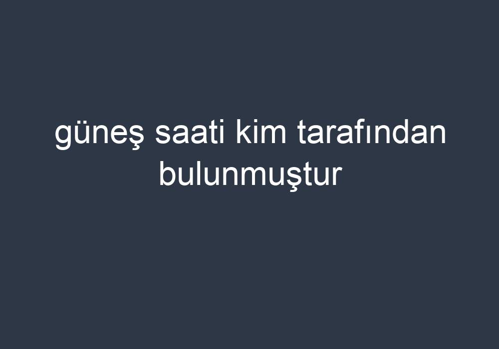 Güneş Saati Kim Tarafından Bulunmuştur